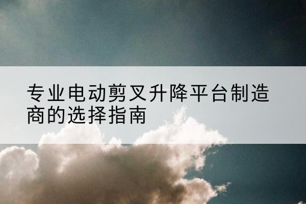 西沙电动剪叉升降平台厂家-专业电动剪叉升降平台制造商的选择指南