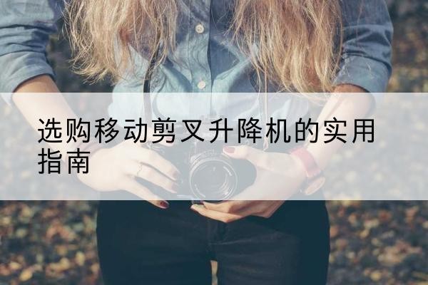 西沙移动剪叉升降机怎么选-选购移动剪叉升降机的实用指南