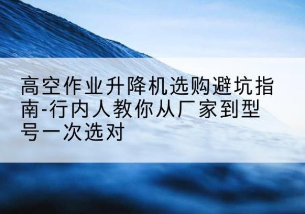 西沙升降平台厂家-高空作业升降机选购避坑指南-行内人教你从厂家到型号一次选对