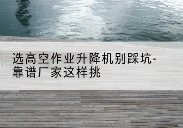 西沙剪叉式升降机厂家-选高空作业升降机别踩坑-靠谱厂家这样挑