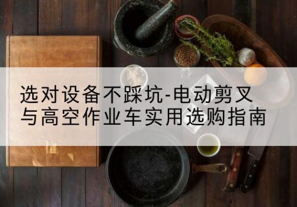 西沙电动剪叉升降平台怎么选-选对设备不踩坑-电动剪叉与高空作业车实用选购指南