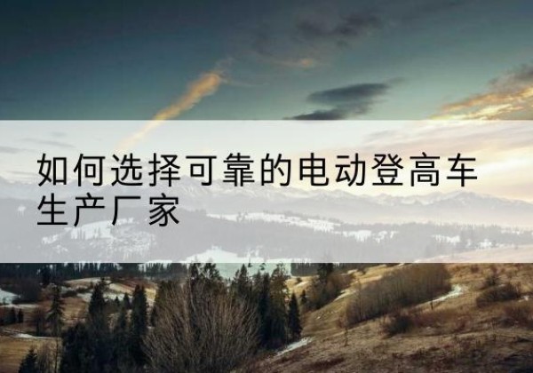 西沙电动登高车厂家-如何选择可靠的电动登高车生产厂家