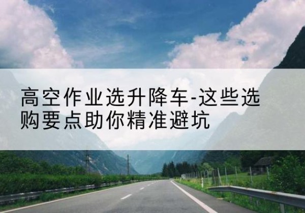 西沙升降车厂家-高空作业选升降车-这些选购要点助你*避坑