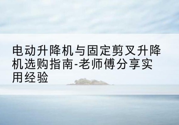 西沙电动升降机怎么选-电动升降机与固定剪叉升降机选购指南-老师傅分享实用经验