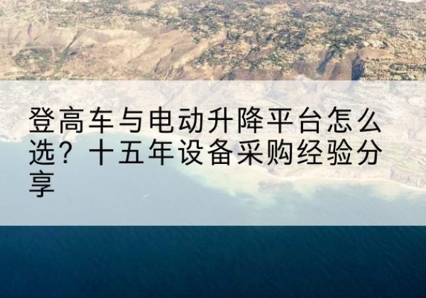 西沙登高车厂家厂家-登高车与电动升降平台怎么选？十五年设备采购经验分享