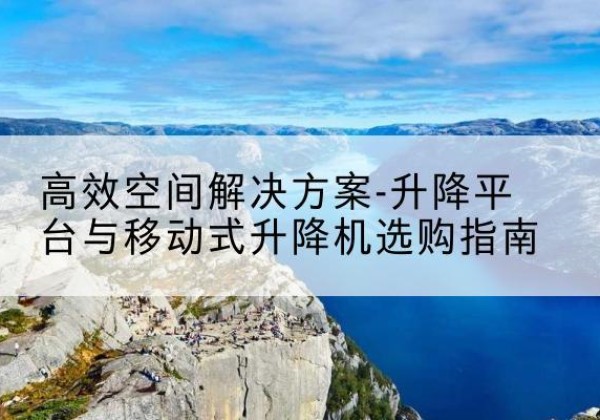 西沙升降平台厂家-*空间解决方案-升降平台与移动式升降机选购指南