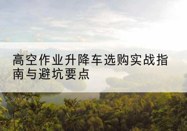 西沙升降车怎么选-高空作业升降车选购实战指南与避坑要点