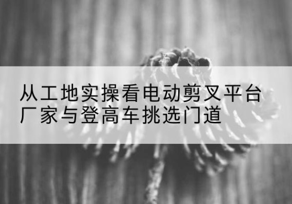 西沙电动剪叉升降平台厂家-从工地实操看电动剪叉平台厂家与登高车挑选门道
