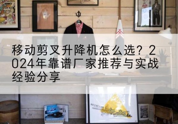 西沙升降平台厂家推荐-移动剪叉升降机怎么选？2024年靠谱厂家推荐与实战经验分享