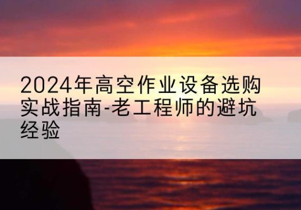 西沙高空作业升降机厂家推荐-2024年高空作业设备选购实战指南-老工程师的避坑经验