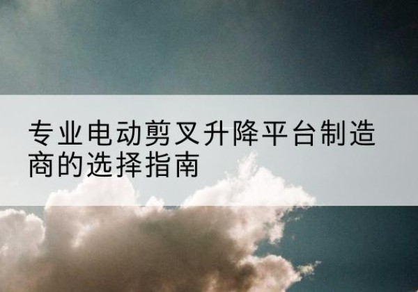 西沙电动剪叉升降平台厂家-专业电动剪叉升降平台制造商的选择指南