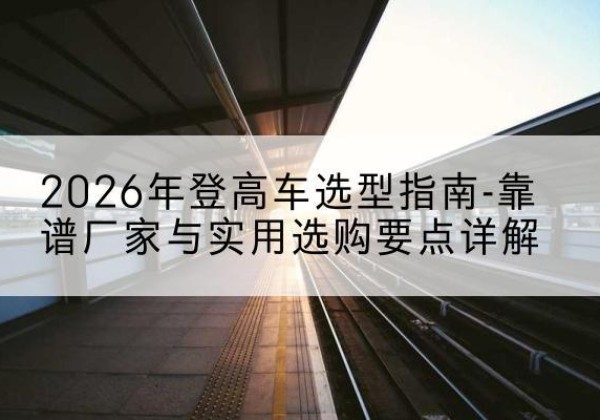 西沙登高车厂家推荐-2026年登高车选型指南-靠谱厂家与实用选购要点详解